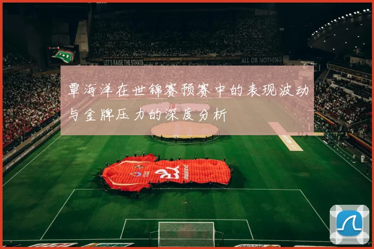 覃海洋在世锦赛预赛中的表现波动与金牌压力的深度分析