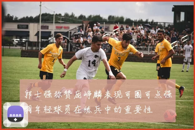郭士强称赞庞峥麟表现可圈可点强调年轻球员在练兵中的重要性