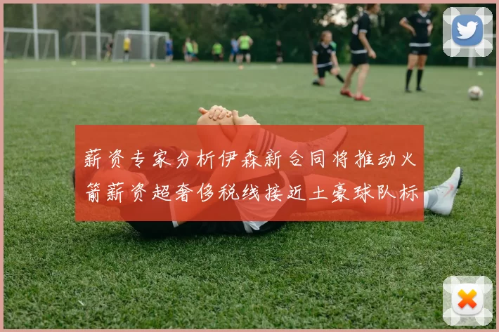 薪资专家分析伊森新合同将推动火箭薪资超奢侈税线接近土豪球队标准