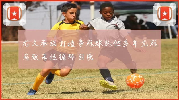 尤文承诺打造争冠球队但多年无冠或致恶性循环困境