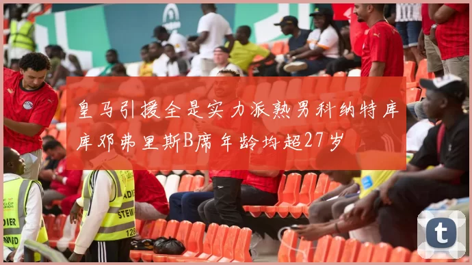 皇马引援全是实力派熟男科纳特库库邓弗里斯B席年龄均超27岁