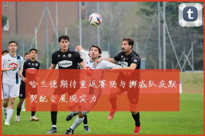 哈兰德期待重返赛场与挪威队友默契配合展现实力