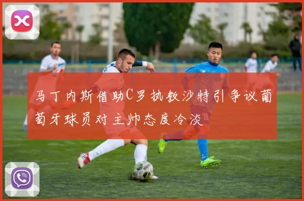 马丁内斯借助C罗执教沙特引争议葡萄牙球员对主帅态度冷淡