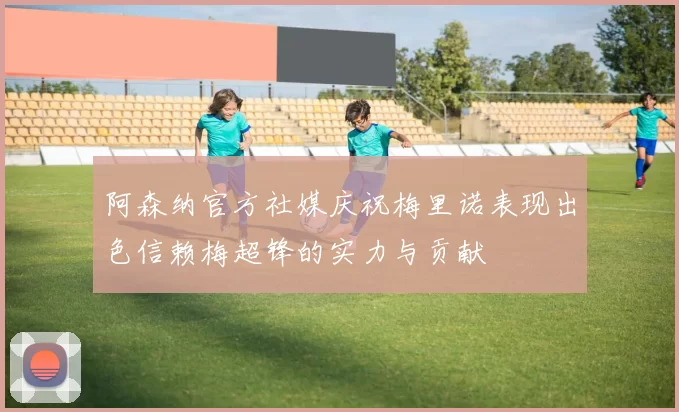 阿森纳官方社媒庆祝梅里诺表现出色信赖梅超锋的实力与贡献