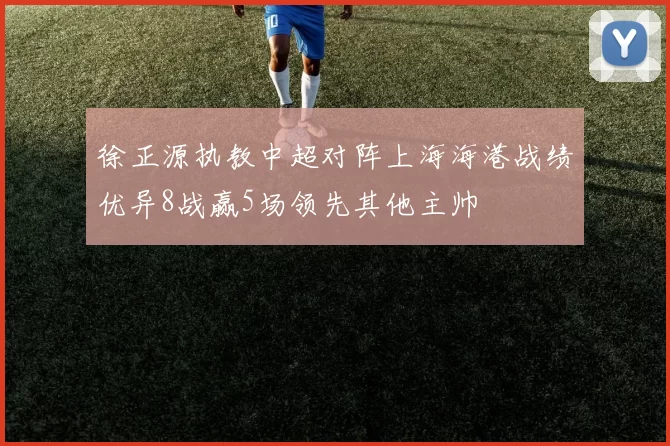 徐正源执教中超对阵上海海港战绩优异8战赢5场领先其他主帅