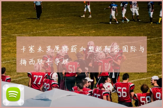 卡塞米罗愿降薪加盟迈阿密国际与梅西联手争辉