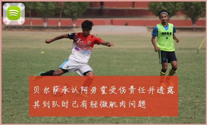 贝尔萨承认阿劳霍受伤责任并透露其到队时已有轻微肌肉问题
