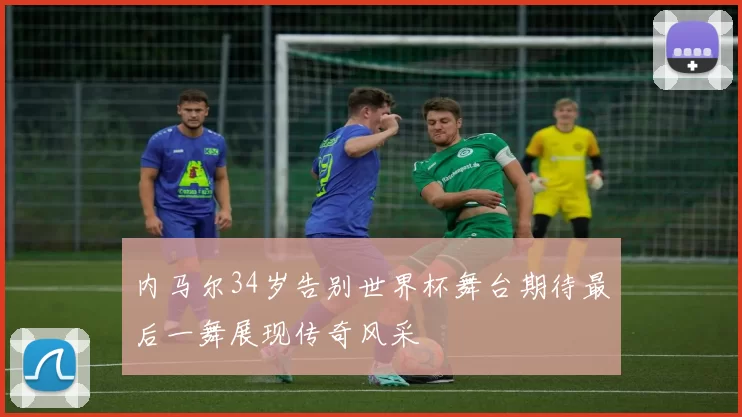 内马尔34岁告别世界杯舞台期待最后一舞展现传奇风采