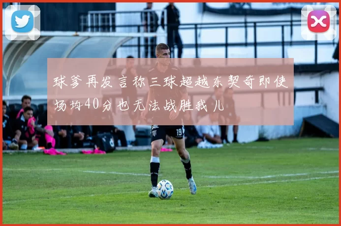 球爹再发言称三球超越东契奇即使场均40分也无法战胜我儿