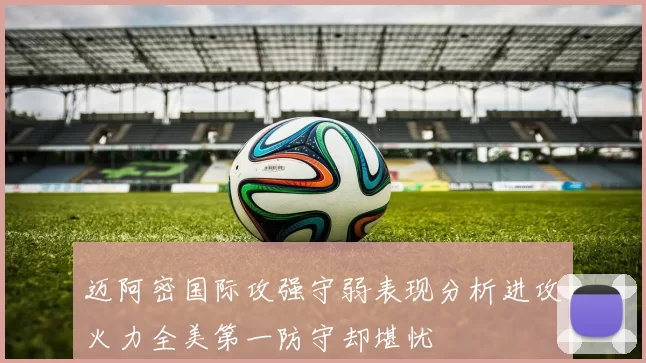 迈阿密国际攻强守弱表现分析进攻火力全美第一防守却堪忧