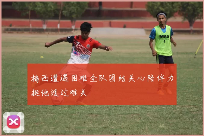 梅西遭遇困难全队团结关心陪伴力挺他渡过难关