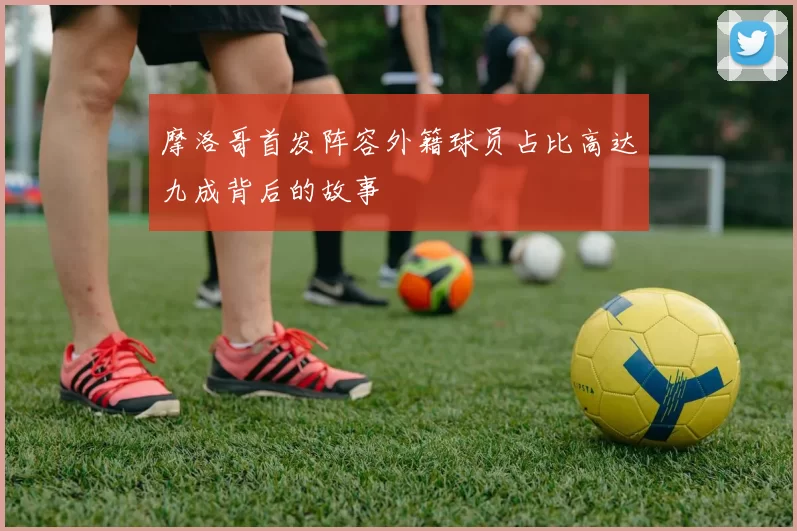摩洛哥首发阵容外籍球员占比高达九成背后的故事