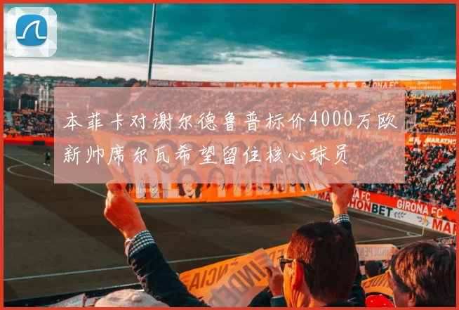 本菲卡对谢尔德鲁普标价4000万欧新帅席尔瓦希望留住核心球员