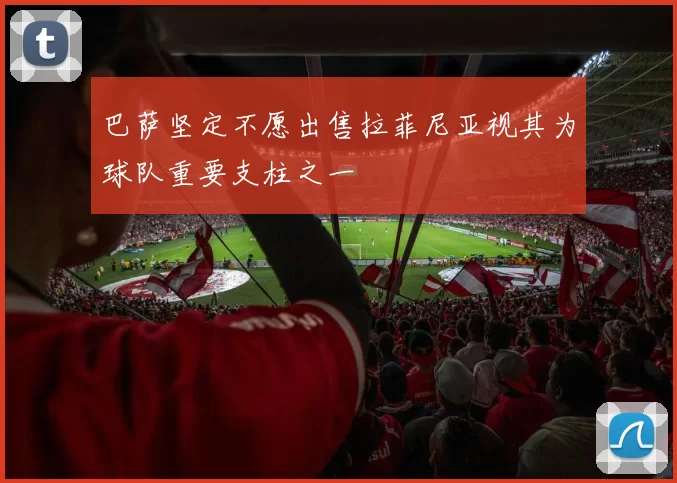 巴萨坚定不愿出售拉菲尼亚视其为球队重要支柱之一