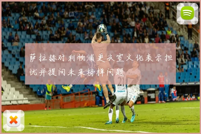 萨拉赫对利物浦更衣室文化表示担忧并提问未来榜样问题