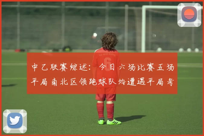 中乙联赛综述：今日六场比赛五场平局南北区领跑球队均遭遇平局考验