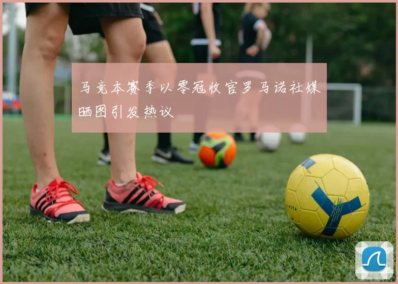 马竞本赛季以零冠收官罗马诺社媒晒图引发热议