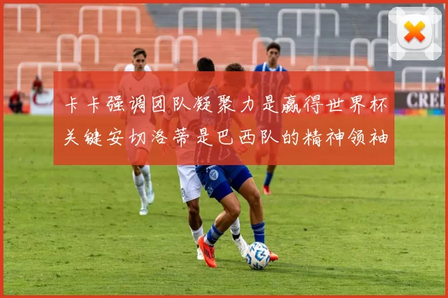 卡卡强调团队凝聚力是赢得世界杯关键安切洛蒂是巴西队的精神领袖