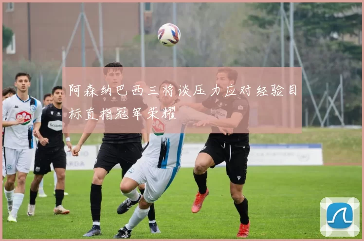 阿森纳巴西三将谈压力应对经验目标直指冠军荣耀