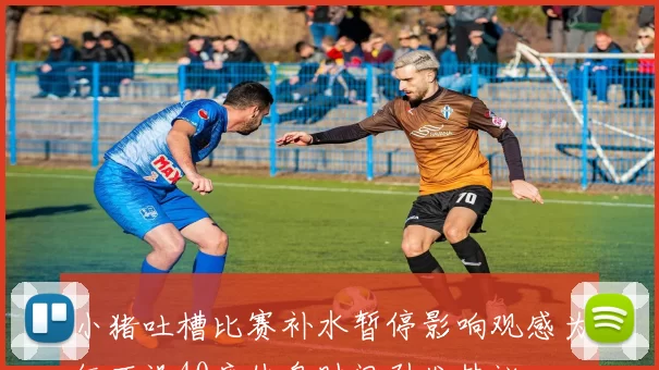 小猪吐槽比赛补水暂停影响观感为何不设40度休息时间引发热议