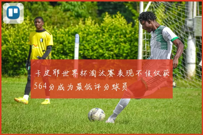 卡皮耶世界杯淘汰赛表现不佳仅获564分成为最低评分球员