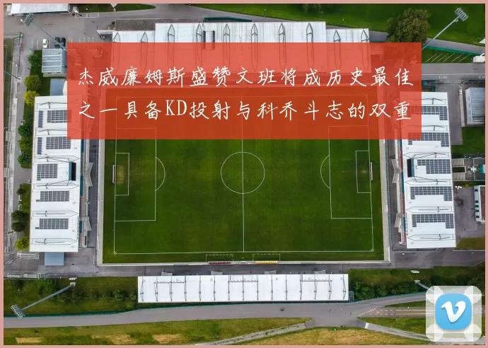 杰威廉姆斯盛赞文班将成历史最佳之一具备KD投射与科乔斗志的双重优势