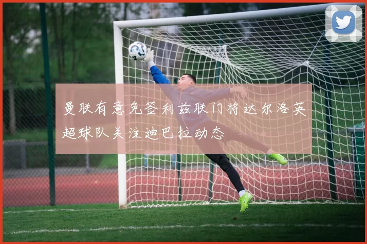 曼联有意免签利兹联门将达尔洛英超球队关注迪巴拉动态