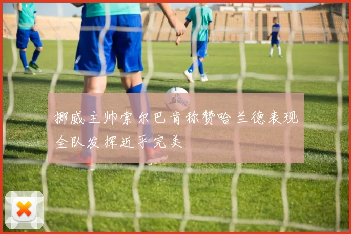 挪威主帅索尔巴肯称赞哈兰德表现全队发挥近乎完美