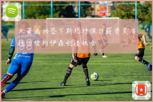 火箭成功签下斯玛特保持薪资灵活性为续约伊森创造机会