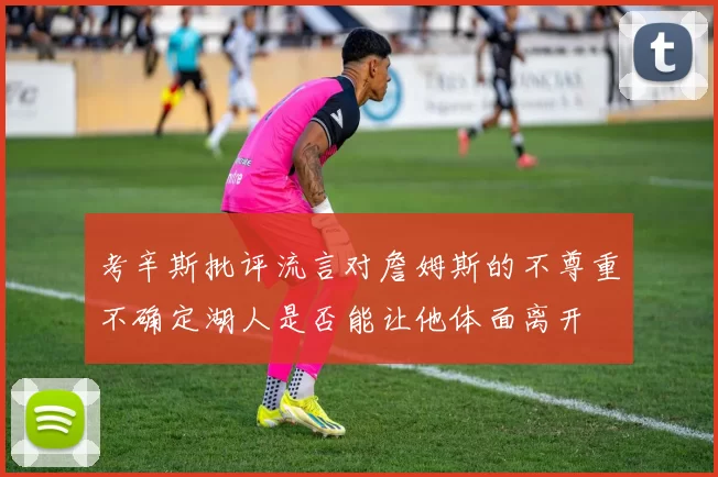 考辛斯批评流言对詹姆斯的不尊重不确定湖人是否能让他体面离开