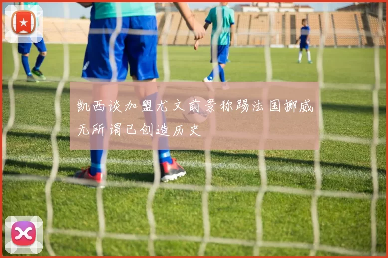 凯西谈加盟尤文前景称踢法国挪威无所谓已创造历史