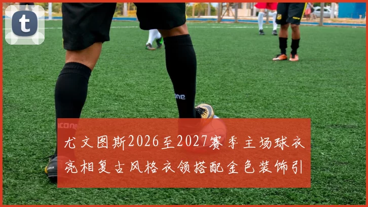 尤文图斯2026至2027赛季主场球衣亮相复古风格衣领搭配金色装饰引关注