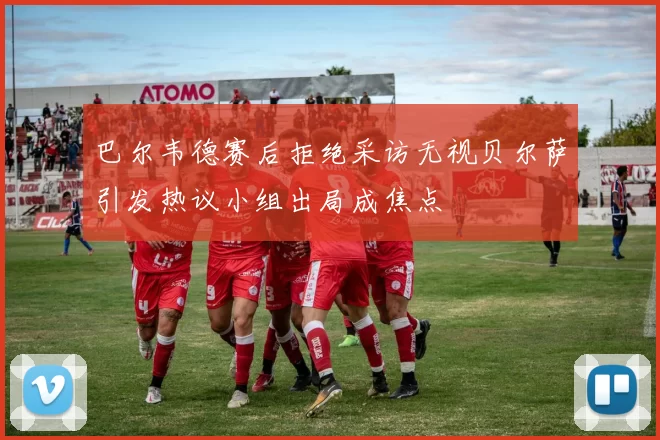 巴尔韦德赛后拒绝采访无视贝尔萨引发热议小组出局成焦点